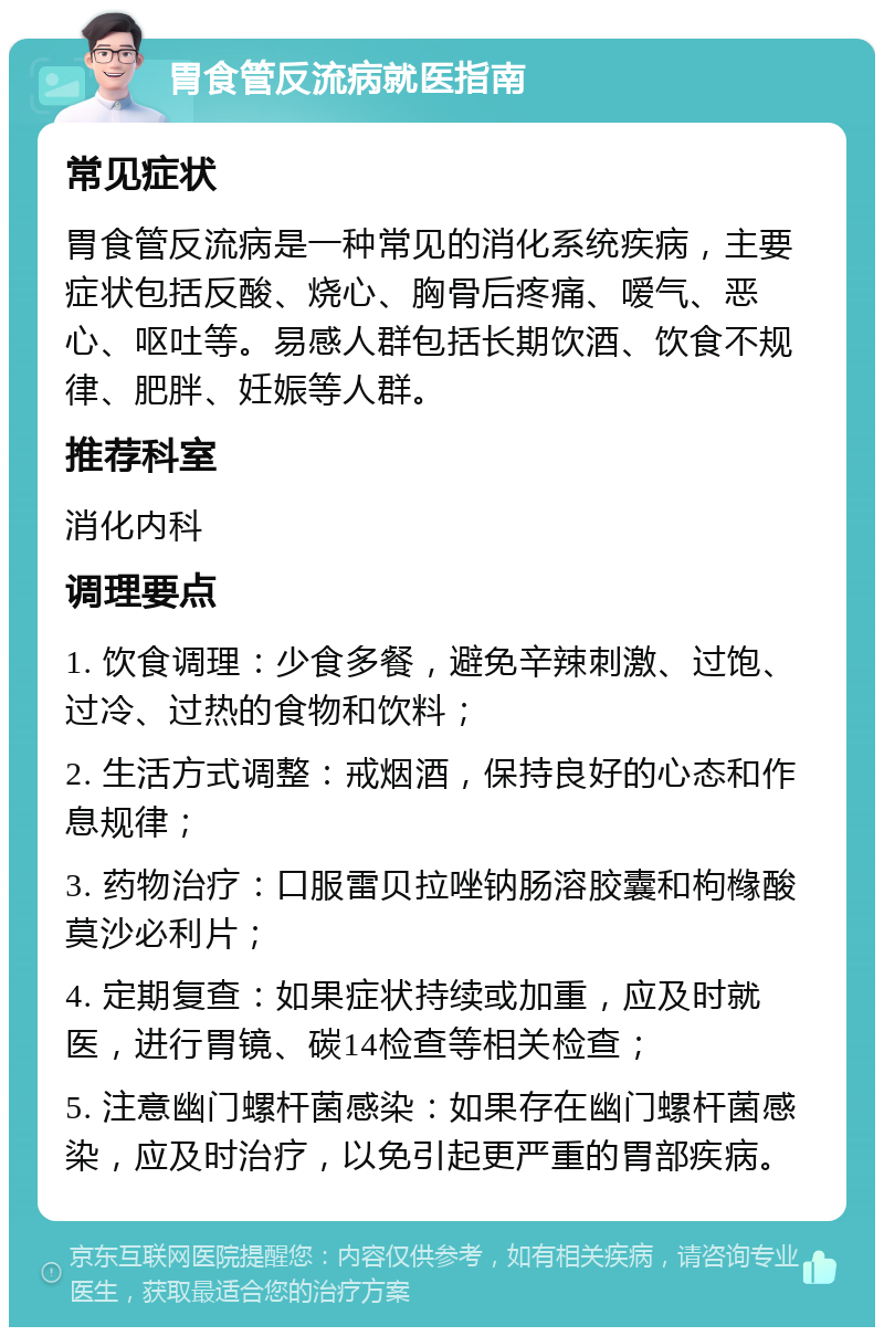 胃食管反流病就医指南 常见症状 胃食管反流病是一种常见的消化系统疾病，主要症状包括反酸、烧心、胸骨后疼痛、嗳气、恶心、呕吐等。易感人群包括长期饮酒、饮食不规律、肥胖、妊娠等人群。 推荐科室 消化内科 调理要点 1. 饮食调理：少食多餐，避免辛辣刺激、过饱、过冷、过热的食物和饮料； 2. 生活方式调整：戒烟酒，保持良好的心态和作息规律； 3. 药物治疗：口服雷贝拉唑钠肠溶胶囊和枸橼酸莫沙必利片； 4. 定期复查：如果症状持续或加重，应及时就医，进行胃镜、碳14检查等相关检查； 5. 注意幽门螺杆菌感染：如果存在幽门螺杆菌感染，应及时治疗，以免引起更严重的胃部疾病。