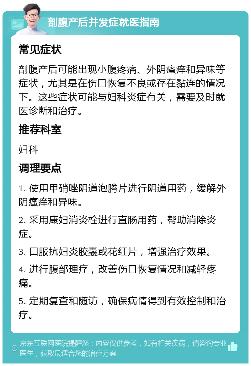 剖腹产后并发症就医指南 常见症状 剖腹产后可能出现小腹疼痛、外阴瘙痒和异味等症状，尤其是在伤口恢复不良或存在黏连的情况下。这些症状可能与妇科炎症有关，需要及时就医诊断和治疗。 推荐科室 妇科 调理要点 1. 使用甲硝唑阴道泡腾片进行阴道用药，缓解外阴瘙痒和异味。 2. 采用康妇消炎栓进行直肠用药，帮助消除炎症。 3. 口服抗妇炎胶囊或花红片，增强治疗效果。 4. 进行腹部理疗，改善伤口恢复情况和减轻疼痛。 5. 定期复查和随访，确保病情得到有效控制和治疗。