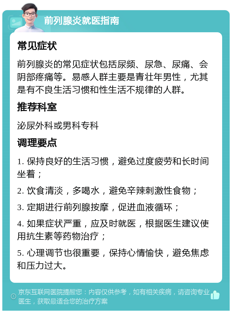 前列腺炎就医指南 常见症状 前列腺炎的常见症状包括尿频、尿急、尿痛、会阴部疼痛等。易感人群主要是青壮年男性，尤其是有不良生活习惯和性生活不规律的人群。 推荐科室 泌尿外科或男科专科 调理要点 1. 保持良好的生活习惯，避免过度疲劳和长时间坐着； 2. 饮食清淡，多喝水，避免辛辣刺激性食物； 3. 定期进行前列腺按摩，促进血液循环； 4. 如果症状严重，应及时就医，根据医生建议使用抗生素等药物治疗； 5. 心理调节也很重要，保持心情愉快，避免焦虑和压力过大。