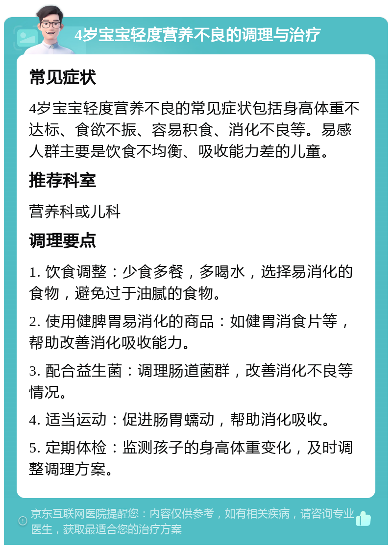 4岁宝宝轻度营养不良的调理与治疗 常见症状 4岁宝宝轻度营养不良的常见症状包括身高体重不达标、食欲不振、容易积食、消化不良等。易感人群主要是饮食不均衡、吸收能力差的儿童。 推荐科室 营养科或儿科 调理要点 1. 饮食调整：少食多餐，多喝水，选择易消化的食物，避免过于油腻的食物。 2. 使用健脾胃易消化的商品：如健胃消食片等，帮助改善消化吸收能力。 3. 配合益生菌：调理肠道菌群，改善消化不良等情况。 4. 适当运动：促进肠胃蠕动，帮助消化吸收。 5. 定期体检：监测孩子的身高体重变化，及时调整调理方案。