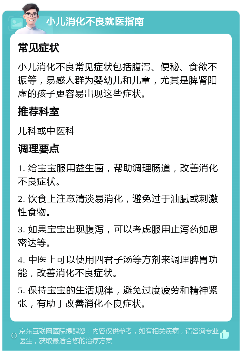 小儿消化不良就医指南 常见症状 小儿消化不良常见症状包括腹泻、便秘、食欲不振等，易感人群为婴幼儿和儿童，尤其是脾肾阳虚的孩子更容易出现这些症状。 推荐科室 儿科或中医科 调理要点 1. 给宝宝服用益生菌，帮助调理肠道，改善消化不良症状。 2. 饮食上注意清淡易消化，避免过于油腻或刺激性食物。 3. 如果宝宝出现腹泻，可以考虑服用止泻药如思密达等。 4. 中医上可以使用四君子汤等方剂来调理脾胃功能，改善消化不良症状。 5. 保持宝宝的生活规律，避免过度疲劳和精神紧张，有助于改善消化不良症状。