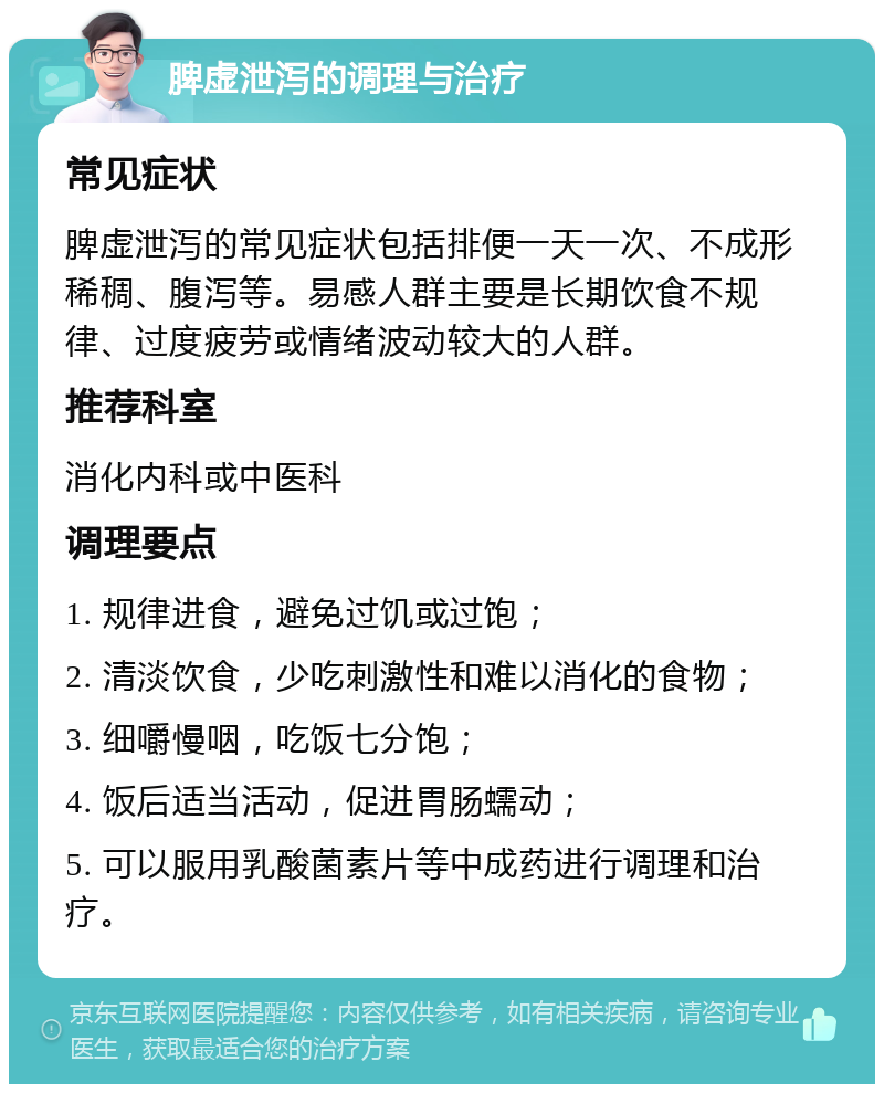 脾虚泄泻的调理与治疗 常见症状 脾虚泄泻的常见症状包括排便一天一次、不成形稀稠、腹泻等。易感人群主要是长期饮食不规律、过度疲劳或情绪波动较大的人群。 推荐科室 消化内科或中医科 调理要点 1. 规律进食，避免过饥或过饱； 2. 清淡饮食，少吃刺激性和难以消化的食物； 3. 细嚼慢咽，吃饭七分饱； 4. 饭后适当活动，促进胃肠蠕动； 5. 可以服用乳酸菌素片等中成药进行调理和治疗。