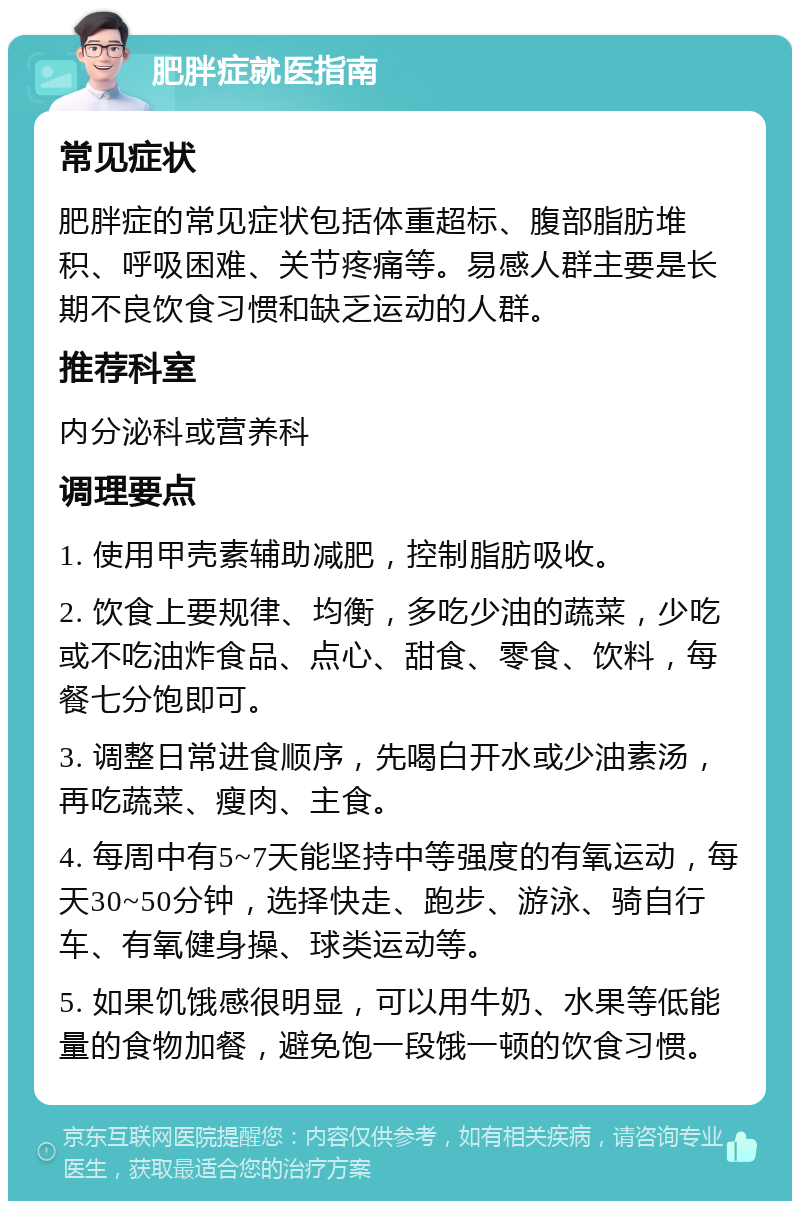 肥胖症就医指南 常见症状 肥胖症的常见症状包括体重超标、腹部脂肪堆积、呼吸困难、关节疼痛等。易感人群主要是长期不良饮食习惯和缺乏运动的人群。 推荐科室 内分泌科或营养科 调理要点 1. 使用甲壳素辅助减肥，控制脂肪吸收。 2. 饮食上要规律、均衡，多吃少油的蔬菜，少吃或不吃油炸食品、点心、甜食、零食、饮料，每餐七分饱即可。 3. 调整日常进食顺序，先喝白开水或少油素汤，再吃蔬菜、瘦肉、主食。 4. 每周中有5~7天能坚持中等强度的有氧运动，每天30~50分钟，选择快走、跑步、游泳、骑自行车、有氧健身操、球类运动等。 5. 如果饥饿感很明显，可以用牛奶、水果等低能量的食物加餐，避免饱一段饿一顿的饮食习惯。