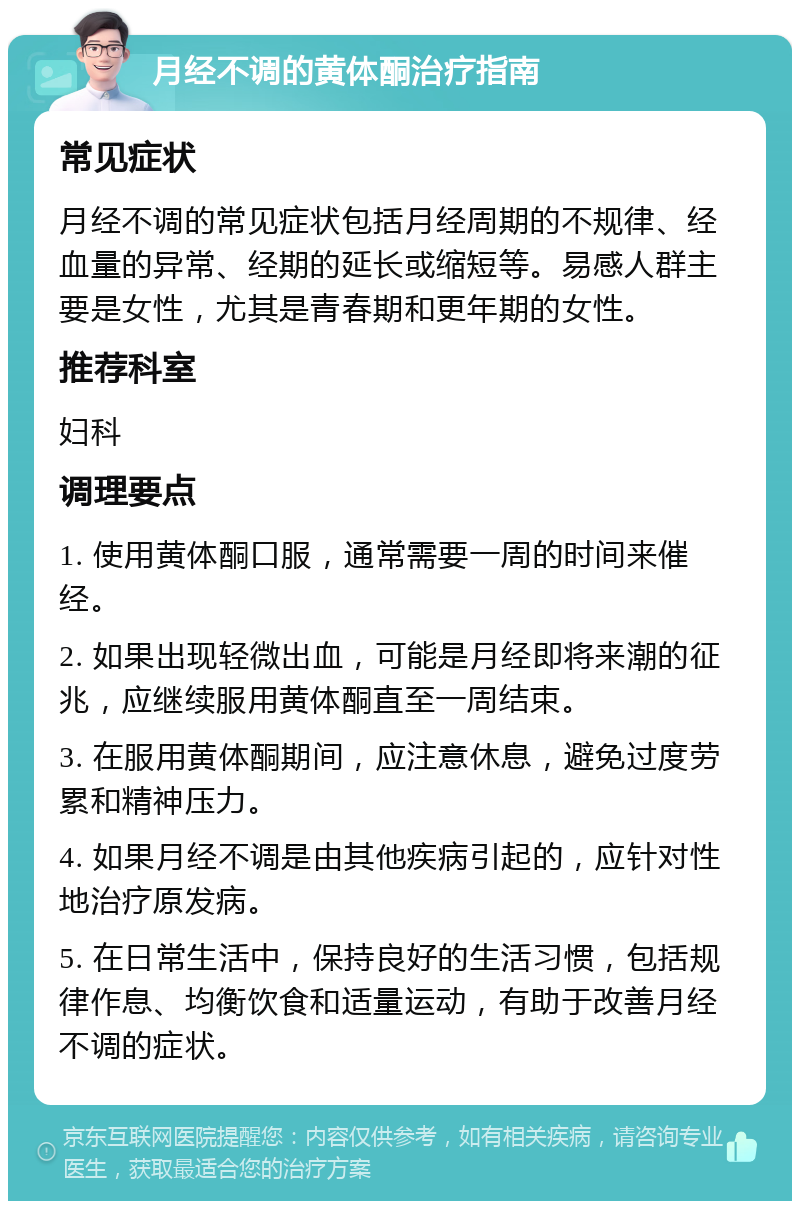 月经不调的黄体酮治疗指南 常见症状 月经不调的常见症状包括月经周期的不规律、经血量的异常、经期的延长或缩短等。易感人群主要是女性，尤其是青春期和更年期的女性。 推荐科室 妇科 调理要点 1. 使用黄体酮口服，通常需要一周的时间来催经。 2. 如果出现轻微出血，可能是月经即将来潮的征兆，应继续服用黄体酮直至一周结束。 3. 在服用黄体酮期间，应注意休息，避免过度劳累和精神压力。 4. 如果月经不调是由其他疾病引起的，应针对性地治疗原发病。 5. 在日常生活中，保持良好的生活习惯，包括规律作息、均衡饮食和适量运动，有助于改善月经不调的症状。