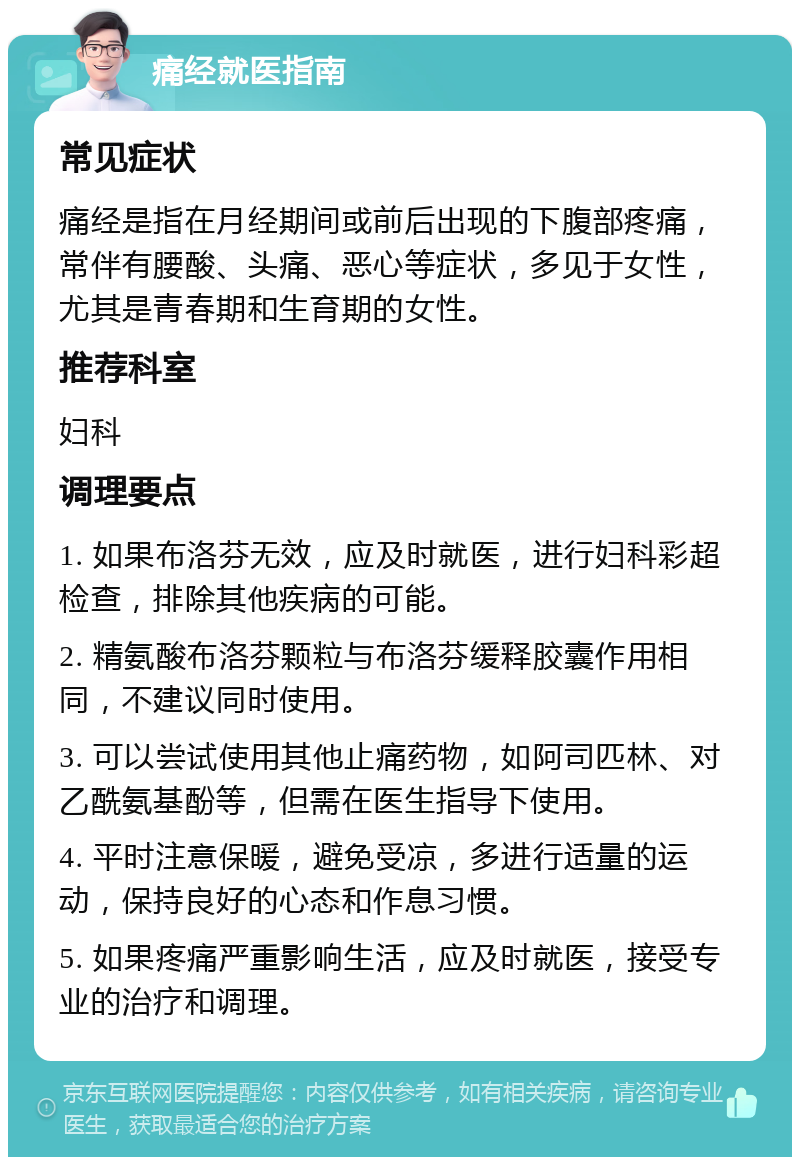 痛经就医指南 常见症状 痛经是指在月经期间或前后出现的下腹部疼痛，常伴有腰酸、头痛、恶心等症状，多见于女性，尤其是青春期和生育期的女性。 推荐科室 妇科 调理要点 1. 如果布洛芬无效，应及时就医，进行妇科彩超检查，排除其他疾病的可能。 2. 精氨酸布洛芬颗粒与布洛芬缓释胶囊作用相同，不建议同时使用。 3. 可以尝试使用其他止痛药物，如阿司匹林、对乙酰氨基酚等，但需在医生指导下使用。 4. 平时注意保暖，避免受凉，多进行适量的运动，保持良好的心态和作息习惯。 5. 如果疼痛严重影响生活，应及时就医，接受专业的治疗和调理。