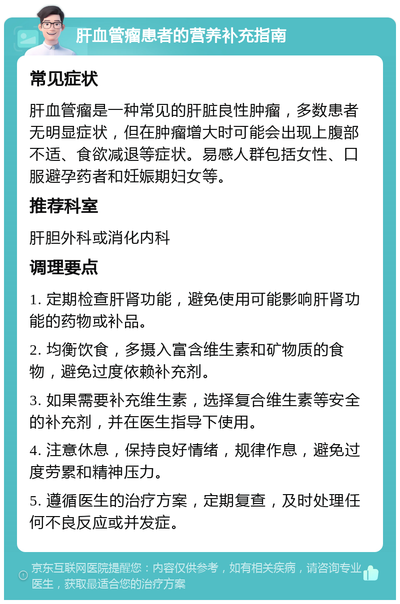 肝血管瘤患者的营养补充指南 常见症状 肝血管瘤是一种常见的肝脏良性肿瘤，多数患者无明显症状，但在肿瘤增大时可能会出现上腹部不适、食欲减退等症状。易感人群包括女性、口服避孕药者和妊娠期妇女等。 推荐科室 肝胆外科或消化内科 调理要点 1. 定期检查肝肾功能，避免使用可能影响肝肾功能的药物或补品。 2. 均衡饮食，多摄入富含维生素和矿物质的食物，避免过度依赖补充剂。 3. 如果需要补充维生素，选择复合维生素等安全的补充剂，并在医生指导下使用。 4. 注意休息，保持良好情绪，规律作息，避免过度劳累和精神压力。 5. 遵循医生的治疗方案，定期复查，及时处理任何不良反应或并发症。