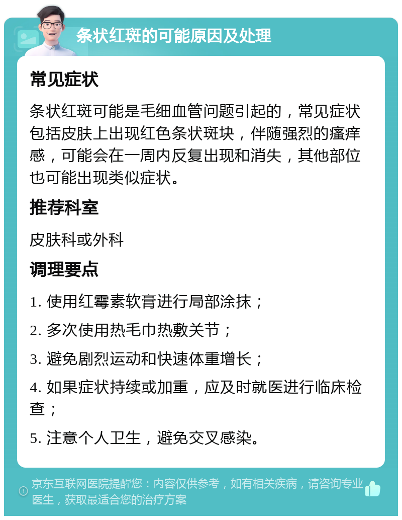 条状红斑的可能原因及处理 常见症状 条状红斑可能是毛细血管问题引起的，常见症状包括皮肤上出现红色条状斑块，伴随强烈的瘙痒感，可能会在一周内反复出现和消失，其他部位也可能出现类似症状。 推荐科室 皮肤科或外科 调理要点 1. 使用红霉素软膏进行局部涂抹； 2. 多次使用热毛巾热敷关节； 3. 避免剧烈运动和快速体重增长； 4. 如果症状持续或加重，应及时就医进行临床检查； 5. 注意个人卫生，避免交叉感染。