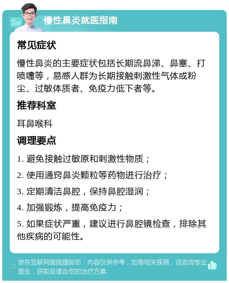 慢性鼻炎就医指南 常见症状 慢性鼻炎的主要症状包括长期流鼻涕、鼻塞、打喷嚏等，易感人群为长期接触刺激性气体或粉尘、过敏体质者、免疫力低下者等。 推荐科室 耳鼻喉科 调理要点 1. 避免接触过敏原和刺激性物质； 2. 使用通窍鼻炎颗粒等药物进行治疗； 3. 定期清洁鼻腔，保持鼻腔湿润； 4. 加强锻炼，提高免疫力； 5. 如果症状严重，建议进行鼻腔镜检查，排除其他疾病的可能性。