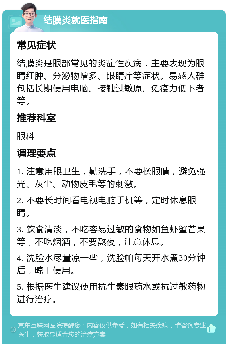 结膜炎就医指南 常见症状 结膜炎是眼部常见的炎症性疾病，主要表现为眼睛红肿、分泌物增多、眼睛痒等症状。易感人群包括长期使用电脑、接触过敏原、免疫力低下者等。 推荐科室 眼科 调理要点 1. 注意用眼卫生，勤洗手，不要揉眼睛，避免强光、灰尘、动物皮毛等的刺激。 2. 不要长时间看电视电脑手机等，定时休息眼睛。 3. 饮食清淡，不吃容易过敏的食物如鱼虾蟹芒果等，不吃烟酒，不要熬夜，注意休息。 4. 洗脸水尽量凉一些，洗脸帕每天开水煮30分钟后，晾干使用。 5. 根据医生建议使用抗生素眼药水或抗过敏药物进行治疗。