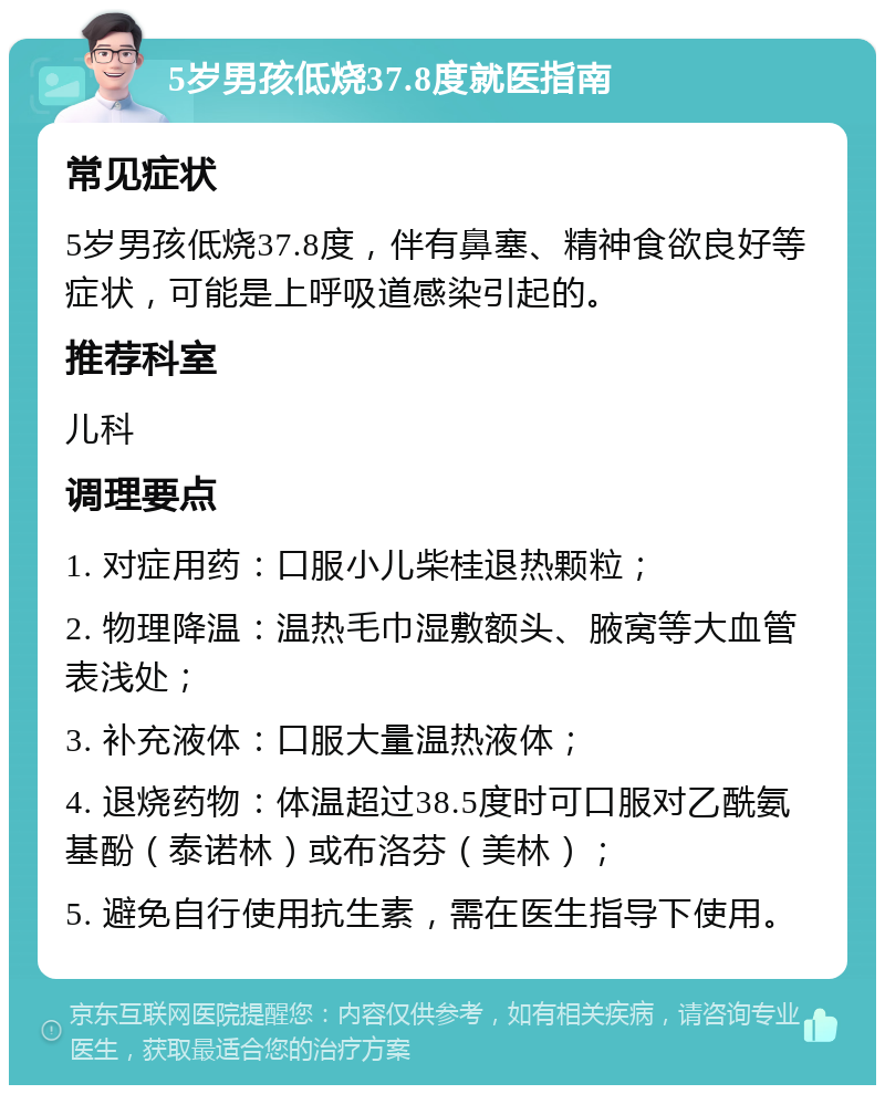 5岁男孩低烧37.8度就医指南 常见症状 5岁男孩低烧37.8度，伴有鼻塞、精神食欲良好等症状，可能是上呼吸道感染引起的。 推荐科室 儿科 调理要点 1. 对症用药：口服小儿柴桂退热颗粒； 2. 物理降温：温热毛巾湿敷额头、腋窝等大血管表浅处； 3. 补充液体：口服大量温热液体； 4. 退烧药物：体温超过38.5度时可口服对乙酰氨基酚（泰诺林）或布洛芬（美林）； 5. 避免自行使用抗生素，需在医生指导下使用。