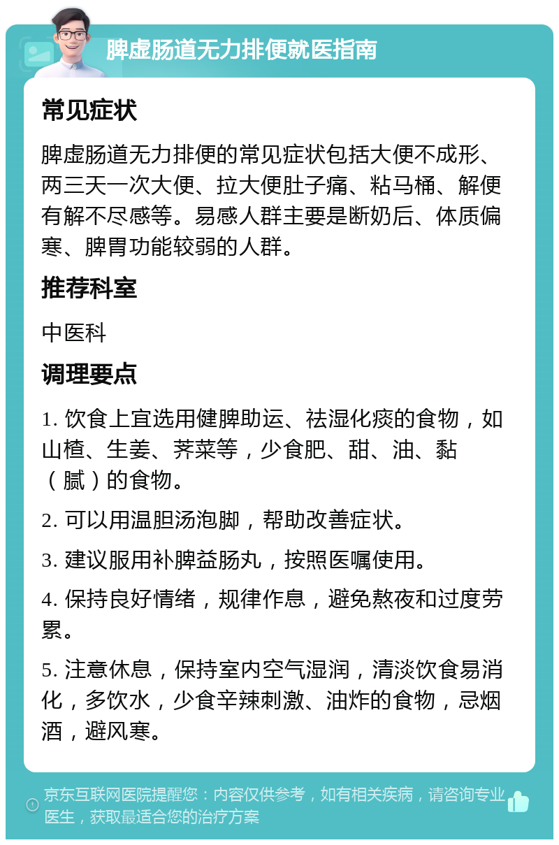 脾虚肠道无力排便就医指南 常见症状 脾虚肠道无力排便的常见症状包括大便不成形、两三天一次大便、拉大便肚子痛、粘马桶、解便有解不尽感等。易感人群主要是断奶后、体质偏寒、脾胃功能较弱的人群。 推荐科室 中医科 调理要点 1. 饮食上宜选用健脾助运、祛湿化痰的食物，如山楂、生姜、荠菜等，少食肥、甜、油、黏（腻）的食物。 2. 可以用温胆汤泡脚，帮助改善症状。 3. 建议服用补脾益肠丸，按照医嘱使用。 4. 保持良好情绪，规律作息，避免熬夜和过度劳累。 5. 注意休息，保持室内空气湿润，清淡饮食易消化，多饮水，少食辛辣刺激、油炸的食物，忌烟酒，避风寒。