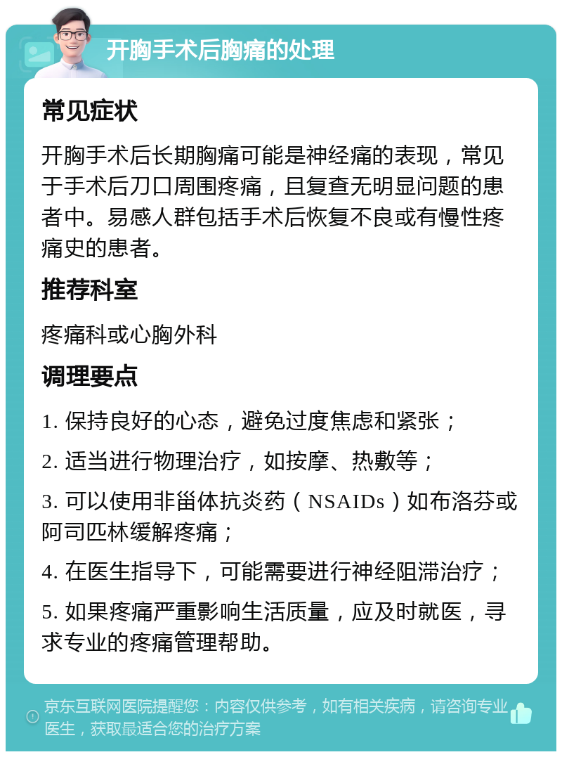 开胸手术后胸痛的处理 常见症状 开胸手术后长期胸痛可能是神经痛的表现，常见于手术后刀口周围疼痛，且复查无明显问题的患者中。易感人群包括手术后恢复不良或有慢性疼痛史的患者。 推荐科室 疼痛科或心胸外科 调理要点 1. 保持良好的心态，避免过度焦虑和紧张； 2. 适当进行物理治疗，如按摩、热敷等； 3. 可以使用非甾体抗炎药（NSAIDs）如布洛芬或阿司匹林缓解疼痛； 4. 在医生指导下，可能需要进行神经阻滞治疗； 5. 如果疼痛严重影响生活质量，应及时就医，寻求专业的疼痛管理帮助。