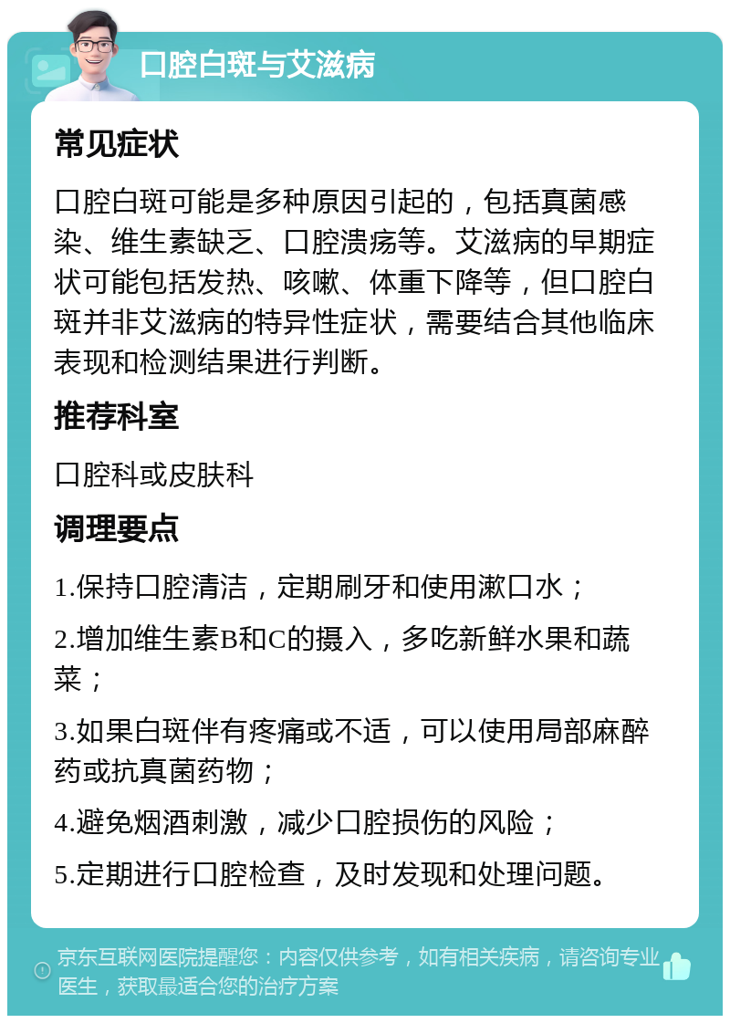 口腔白斑与艾滋病 常见症状 口腔白斑可能是多种原因引起的，包括真菌感染、维生素缺乏、口腔溃疡等。艾滋病的早期症状可能包括发热、咳嗽、体重下降等，但口腔白斑并非艾滋病的特异性症状，需要结合其他临床表现和检测结果进行判断。 推荐科室 口腔科或皮肤科 调理要点 1.保持口腔清洁，定期刷牙和使用漱口水； 2.增加维生素B和C的摄入，多吃新鲜水果和蔬菜； 3.如果白斑伴有疼痛或不适，可以使用局部麻醉药或抗真菌药物； 4.避免烟酒刺激，减少口腔损伤的风险； 5.定期进行口腔检查，及时发现和处理问题。