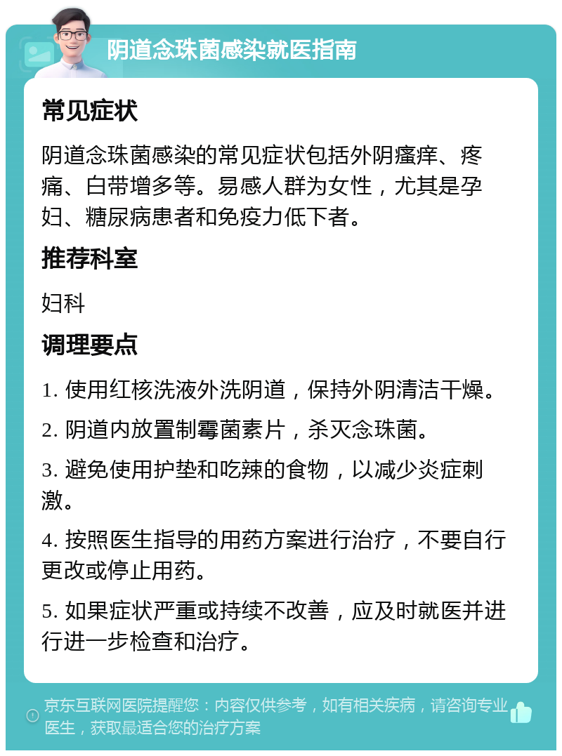 阴道念珠菌感染就医指南 常见症状 阴道念珠菌感染的常见症状包括外阴瘙痒、疼痛、白带增多等。易感人群为女性，尤其是孕妇、糖尿病患者和免疫力低下者。 推荐科室 妇科 调理要点 1. 使用红核洗液外洗阴道，保持外阴清洁干燥。 2. 阴道内放置制霉菌素片，杀灭念珠菌。 3. 避免使用护垫和吃辣的食物，以减少炎症刺激。 4. 按照医生指导的用药方案进行治疗，不要自行更改或停止用药。 5. 如果症状严重或持续不改善，应及时就医并进行进一步检查和治疗。