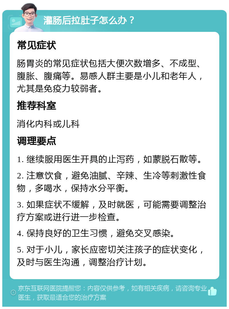 灌肠后拉肚子怎么办？ 常见症状 肠胃炎的常见症状包括大便次数增多、不成型、腹胀、腹痛等。易感人群主要是小儿和老年人，尤其是免疫力较弱者。 推荐科室 消化内科或儿科 调理要点 1. 继续服用医生开具的止泻药，如蒙脱石散等。 2. 注意饮食，避免油腻、辛辣、生冷等刺激性食物，多喝水，保持水分平衡。 3. 如果症状不缓解，及时就医，可能需要调整治疗方案或进行进一步检查。 4. 保持良好的卫生习惯，避免交叉感染。 5. 对于小儿，家长应密切关注孩子的症状变化，及时与医生沟通，调整治疗计划。