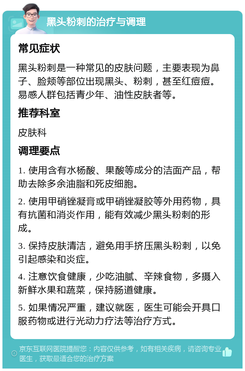 黑头粉刺的治疗与调理 常见症状 黑头粉刺是一种常见的皮肤问题，主要表现为鼻子、脸颊等部位出现黑头、粉刺，甚至红痘痘。易感人群包括青少年、油性皮肤者等。 推荐科室 皮肤科 调理要点 1. 使用含有水杨酸、果酸等成分的洁面产品，帮助去除多余油脂和死皮细胞。 2. 使用甲硝锉凝膏或甲硝锉凝胶等外用药物，具有抗菌和消炎作用，能有效减少黑头粉刺的形成。 3. 保持皮肤清洁，避免用手挤压黑头粉刺，以免引起感染和炎症。 4. 注意饮食健康，少吃油腻、辛辣食物，多摄入新鲜水果和蔬菜，保持肠道健康。 5. 如果情况严重，建议就医，医生可能会开具口服药物或进行光动力疗法等治疗方式。