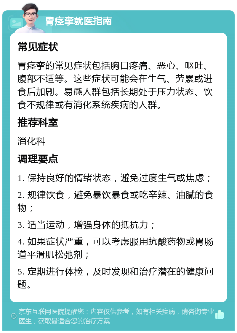 胃痉挛就医指南 常见症状 胃痉挛的常见症状包括胸口疼痛、恶心、呕吐、腹部不适等。这些症状可能会在生气、劳累或进食后加剧。易感人群包括长期处于压力状态、饮食不规律或有消化系统疾病的人群。 推荐科室 消化科 调理要点 1. 保持良好的情绪状态，避免过度生气或焦虑； 2. 规律饮食，避免暴饮暴食或吃辛辣、油腻的食物； 3. 适当运动，增强身体的抵抗力； 4. 如果症状严重，可以考虑服用抗酸药物或胃肠道平滑肌松弛剂； 5. 定期进行体检，及时发现和治疗潜在的健康问题。