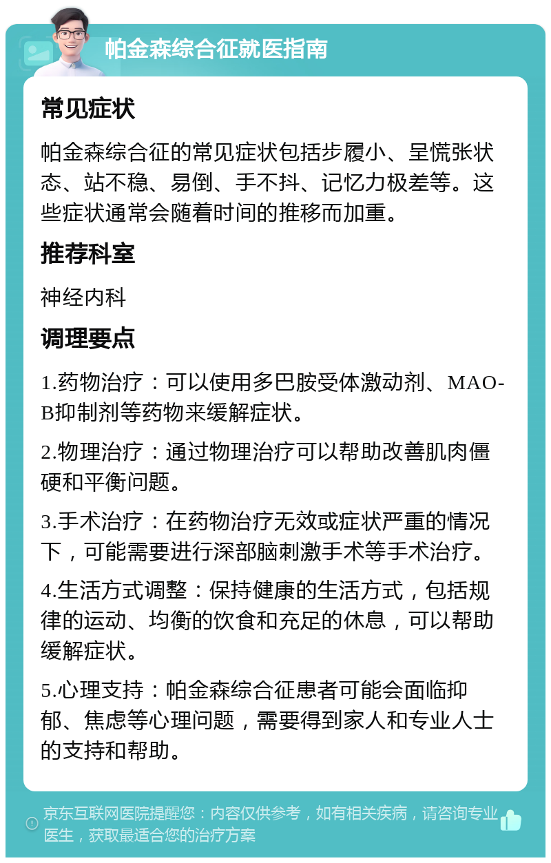 帕金森综合征就医指南 常见症状 帕金森综合征的常见症状包括步履小、呈慌张状态、站不稳、易倒、手不抖、记忆力极差等。这些症状通常会随着时间的推移而加重。 推荐科室 神经内科 调理要点 1.药物治疗：可以使用多巴胺受体激动剂、MAO-B抑制剂等药物来缓解症状。 2.物理治疗：通过物理治疗可以帮助改善肌肉僵硬和平衡问题。 3.手术治疗：在药物治疗无效或症状严重的情况下，可能需要进行深部脑刺激手术等手术治疗。 4.生活方式调整：保持健康的生活方式，包括规律的运动、均衡的饮食和充足的休息，可以帮助缓解症状。 5.心理支持：帕金森综合征患者可能会面临抑郁、焦虑等心理问题，需要得到家人和专业人士的支持和帮助。