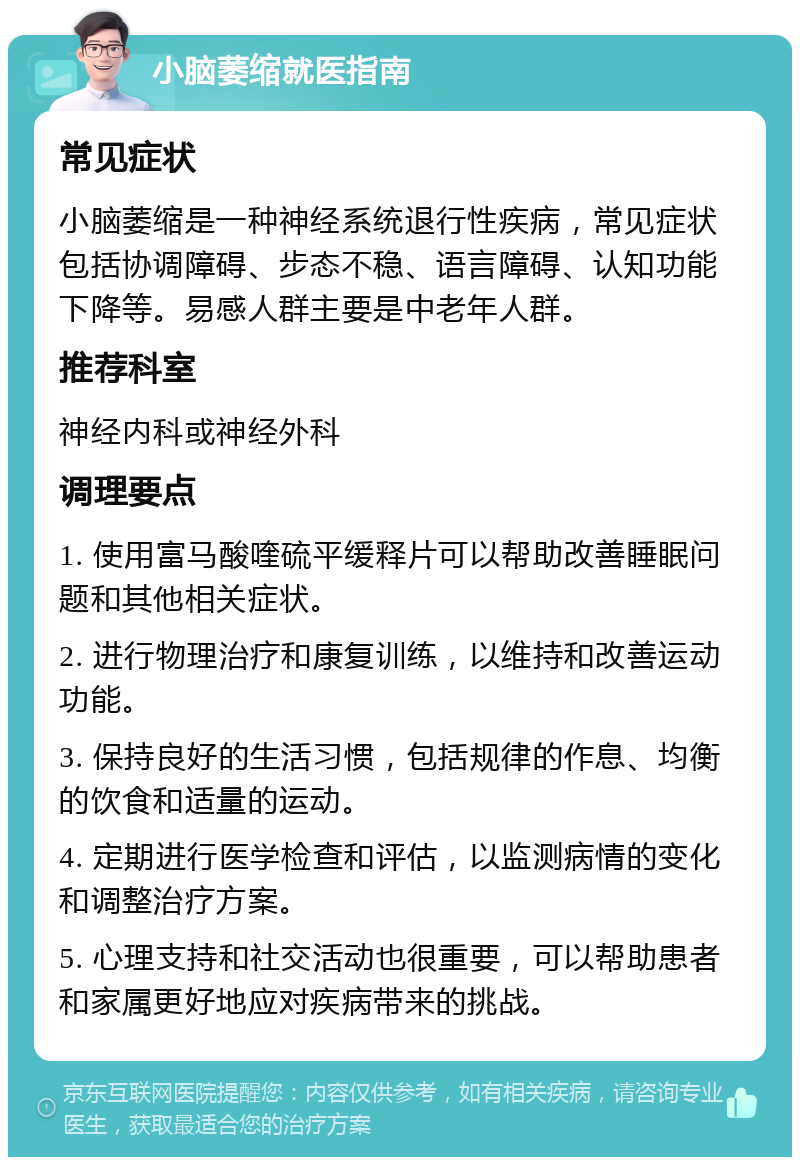 小脑萎缩就医指南 常见症状 小脑萎缩是一种神经系统退行性疾病，常见症状包括协调障碍、步态不稳、语言障碍、认知功能下降等。易感人群主要是中老年人群。 推荐科室 神经内科或神经外科 调理要点 1. 使用富马酸喹硫平缓释片可以帮助改善睡眠问题和其他相关症状。 2. 进行物理治疗和康复训练，以维持和改善运动功能。 3. 保持良好的生活习惯，包括规律的作息、均衡的饮食和适量的运动。 4. 定期进行医学检查和评估，以监测病情的变化和调整治疗方案。 5. 心理支持和社交活动也很重要，可以帮助患者和家属更好地应对疾病带来的挑战。