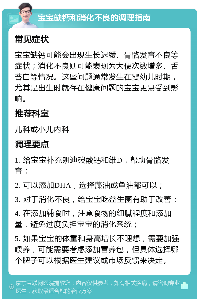 宝宝缺钙和消化不良的调理指南 常见症状 宝宝缺钙可能会出现生长迟缓、骨骼发育不良等症状；消化不良则可能表现为大便次数增多、舌苔白等情况。这些问题通常发生在婴幼儿时期，尤其是出生时就存在健康问题的宝宝更易受到影响。 推荐科室 儿科或小儿内科 调理要点 1. 给宝宝补充朗迪碳酸钙和维D，帮助骨骼发育； 2. 可以添加DHA，选择藻油或鱼油都可以； 3. 对于消化不良，给宝宝吃益生菌有助于改善； 4. 在添加辅食时，注意食物的细腻程度和添加量，避免过度负担宝宝的消化系统； 5. 如果宝宝的体重和身高增长不理想，需要加强喂养，可能需要考虑添加营养包，但具体选择哪个牌子可以根据医生建议或市场反馈来决定。