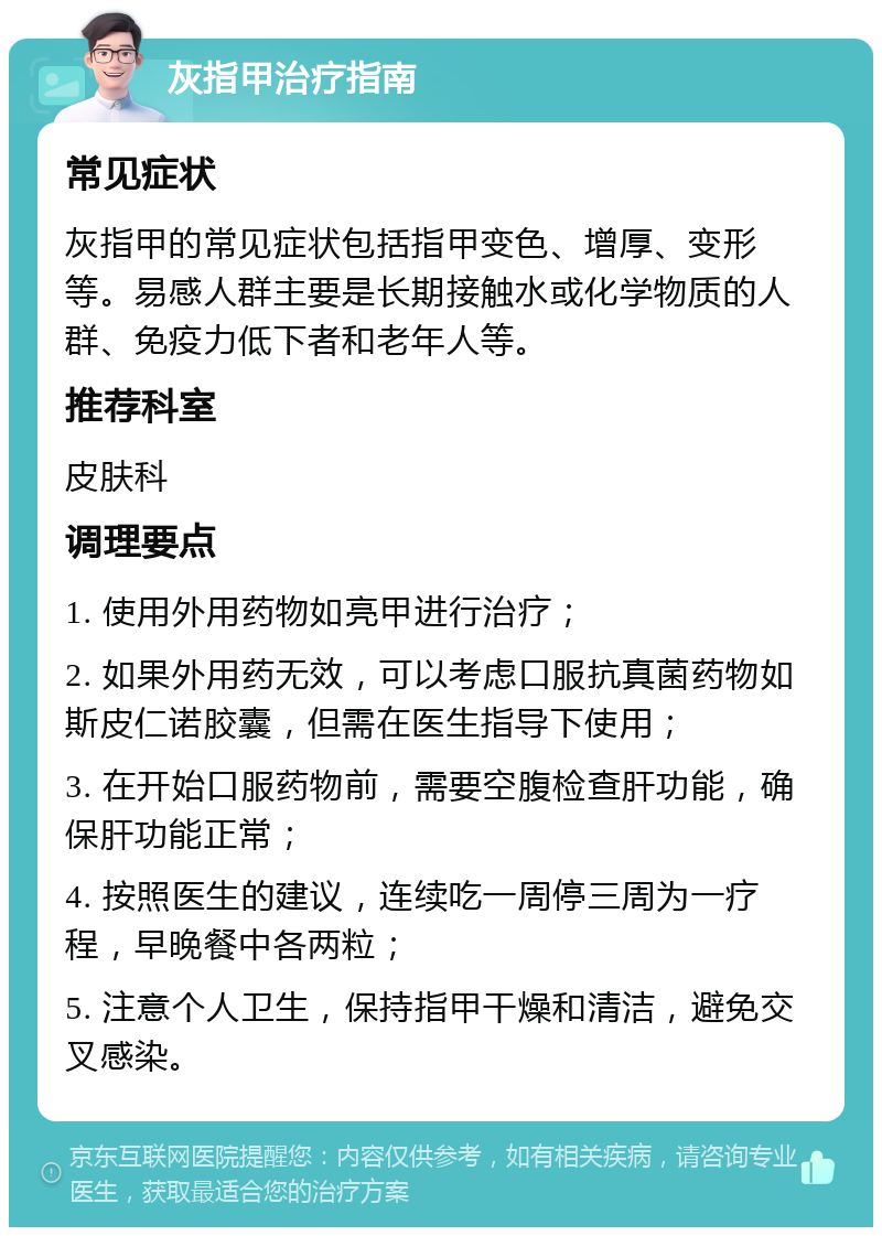 灰指甲治疗指南 常见症状 灰指甲的常见症状包括指甲变色、增厚、变形等。易感人群主要是长期接触水或化学物质的人群、免疫力低下者和老年人等。 推荐科室 皮肤科 调理要点 1. 使用外用药物如亮甲进行治疗； 2. 如果外用药无效，可以考虑口服抗真菌药物如斯皮仁诺胶囊，但需在医生指导下使用； 3. 在开始口服药物前，需要空腹检查肝功能，确保肝功能正常； 4. 按照医生的建议，连续吃一周停三周为一疗程，早晚餐中各两粒； 5. 注意个人卫生，保持指甲干燥和清洁，避免交叉感染。