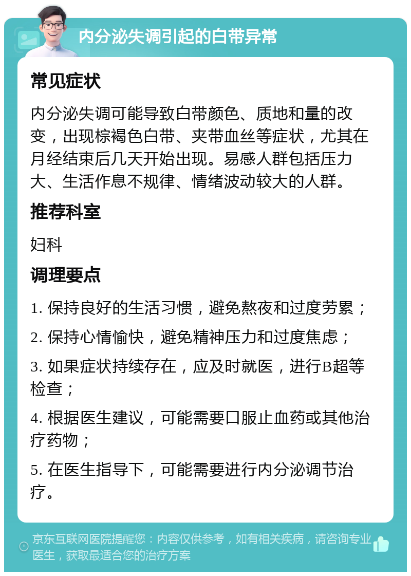 内分泌失调引起的白带异常 常见症状 内分泌失调可能导致白带颜色、质地和量的改变，出现棕褐色白带、夹带血丝等症状，尤其在月经结束后几天开始出现。易感人群包括压力大、生活作息不规律、情绪波动较大的人群。 推荐科室 妇科 调理要点 1. 保持良好的生活习惯，避免熬夜和过度劳累； 2. 保持心情愉快，避免精神压力和过度焦虑； 3. 如果症状持续存在，应及时就医，进行B超等检查； 4. 根据医生建议，可能需要口服止血药或其他治疗药物； 5. 在医生指导下，可能需要进行内分泌调节治疗。