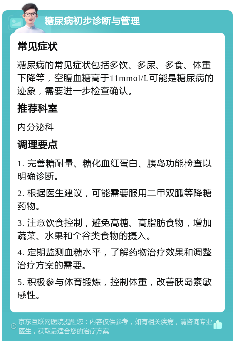 糖尿病初步诊断与管理 常见症状 糖尿病的常见症状包括多饮、多尿、多食、体重下降等，空腹血糖高于11mmol/L可能是糖尿病的迹象，需要进一步检查确认。 推荐科室 内分泌科 调理要点 1. 完善糖耐量、糖化血红蛋白、胰岛功能检查以明确诊断。 2. 根据医生建议，可能需要服用二甲双胍等降糖药物。 3. 注意饮食控制，避免高糖、高脂肪食物，增加蔬菜、水果和全谷类食物的摄入。 4. 定期监测血糖水平，了解药物治疗效果和调整治疗方案的需要。 5. 积极参与体育锻炼，控制体重，改善胰岛素敏感性。