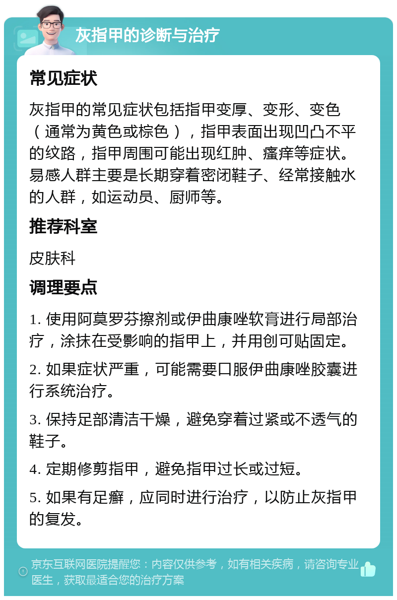 灰指甲的诊断与治疗 常见症状 灰指甲的常见症状包括指甲变厚、变形、变色（通常为黄色或棕色），指甲表面出现凹凸不平的纹路，指甲周围可能出现红肿、瘙痒等症状。易感人群主要是长期穿着密闭鞋子、经常接触水的人群，如运动员、厨师等。 推荐科室 皮肤科 调理要点 1. 使用阿莫罗芬擦剂或伊曲康唑软膏进行局部治疗，涂抹在受影响的指甲上，并用创可贴固定。 2. 如果症状严重，可能需要口服伊曲康唑胶囊进行系统治疗。 3. 保持足部清洁干燥，避免穿着过紧或不透气的鞋子。 4. 定期修剪指甲，避免指甲过长或过短。 5. 如果有足癣，应同时进行治疗，以防止灰指甲的复发。