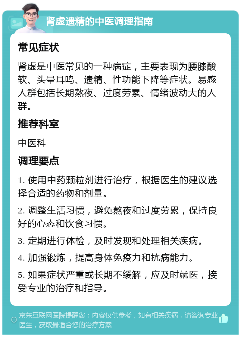 肾虚遗精的中医调理指南 常见症状 肾虚是中医常见的一种病症，主要表现为腰膝酸软、头晕耳鸣、遗精、性功能下降等症状。易感人群包括长期熬夜、过度劳累、情绪波动大的人群。 推荐科室 中医科 调理要点 1. 使用中药颗粒剂进行治疗，根据医生的建议选择合适的药物和剂量。 2. 调整生活习惯，避免熬夜和过度劳累，保持良好的心态和饮食习惯。 3. 定期进行体检，及时发现和处理相关疾病。 4. 加强锻炼，提高身体免疫力和抗病能力。 5. 如果症状严重或长期不缓解，应及时就医，接受专业的治疗和指导。