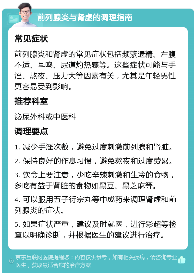 前列腺炎与肾虚的调理指南 常见症状 前列腺炎和肾虚的常见症状包括频繁遗精、左腹不适、耳鸣、尿道灼热感等。这些症状可能与手淫、熬夜、压力大等因素有关，尤其是年轻男性更容易受到影响。 推荐科室 泌尿外科或中医科 调理要点 1. 减少手淫次数，避免过度刺激前列腺和肾脏。 2. 保持良好的作息习惯，避免熬夜和过度劳累。 3. 饮食上要注意，少吃辛辣刺激和生冷的食物，多吃有益于肾脏的食物如黑豆、黑芝麻等。 4. 可以服用五子衍宗丸等中成药来调理肾虚和前列腺炎的症状。 5. 如果症状严重，建议及时就医，进行彩超等检查以明确诊断，并根据医生的建议进行治疗。