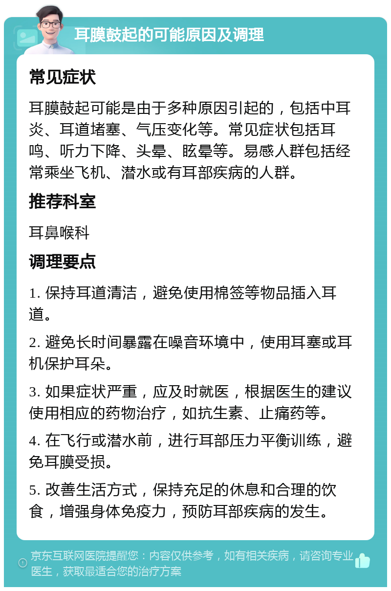 耳膜鼓起的可能原因及调理 常见症状 耳膜鼓起可能是由于多种原因引起的，包括中耳炎、耳道堵塞、气压变化等。常见症状包括耳鸣、听力下降、头晕、眩晕等。易感人群包括经常乘坐飞机、潜水或有耳部疾病的人群。 推荐科室 耳鼻喉科 调理要点 1. 保持耳道清洁，避免使用棉签等物品插入耳道。 2. 避免长时间暴露在噪音环境中，使用耳塞或耳机保护耳朵。 3. 如果症状严重，应及时就医，根据医生的建议使用相应的药物治疗，如抗生素、止痛药等。 4. 在飞行或潜水前，进行耳部压力平衡训练，避免耳膜受损。 5. 改善生活方式，保持充足的休息和合理的饮食，增强身体免疫力，预防耳部疾病的发生。