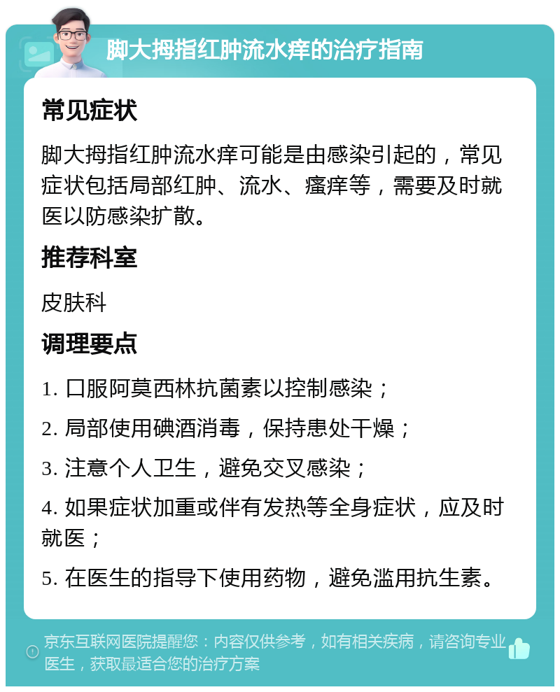 脚大拇指红肿流水痒的治疗指南 常见症状 脚大拇指红肿流水痒可能是由感染引起的，常见症状包括局部红肿、流水、瘙痒等，需要及时就医以防感染扩散。 推荐科室 皮肤科 调理要点 1. 口服阿莫西林抗菌素以控制感染； 2. 局部使用碘酒消毒，保持患处干燥； 3. 注意个人卫生，避免交叉感染； 4. 如果症状加重或伴有发热等全身症状，应及时就医； 5. 在医生的指导下使用药物，避免滥用抗生素。