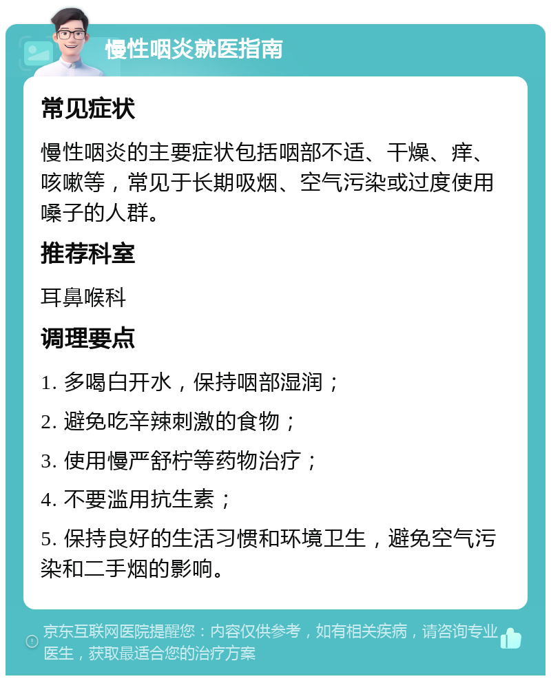 慢性咽炎就医指南 常见症状 慢性咽炎的主要症状包括咽部不适、干燥、痒、咳嗽等，常见于长期吸烟、空气污染或过度使用嗓子的人群。 推荐科室 耳鼻喉科 调理要点 1. 多喝白开水，保持咽部湿润； 2. 避免吃辛辣刺激的食物； 3. 使用慢严舒柠等药物治疗； 4. 不要滥用抗生素； 5. 保持良好的生活习惯和环境卫生，避免空气污染和二手烟的影响。