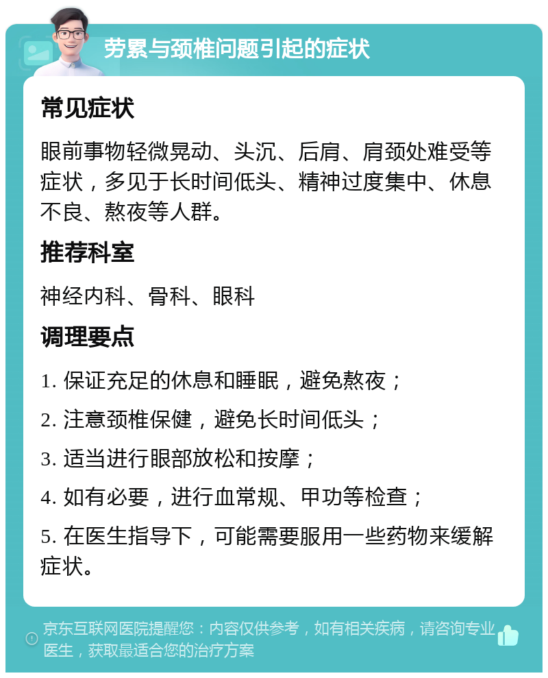 劳累与颈椎问题引起的症状 常见症状 眼前事物轻微晃动、头沉、后肩、肩颈处难受等症状，多见于长时间低头、精神过度集中、休息不良、熬夜等人群。 推荐科室 神经内科、骨科、眼科 调理要点 1. 保证充足的休息和睡眠，避免熬夜； 2. 注意颈椎保健，避免长时间低头； 3. 适当进行眼部放松和按摩； 4. 如有必要，进行血常规、甲功等检查； 5. 在医生指导下，可能需要服用一些药物来缓解症状。