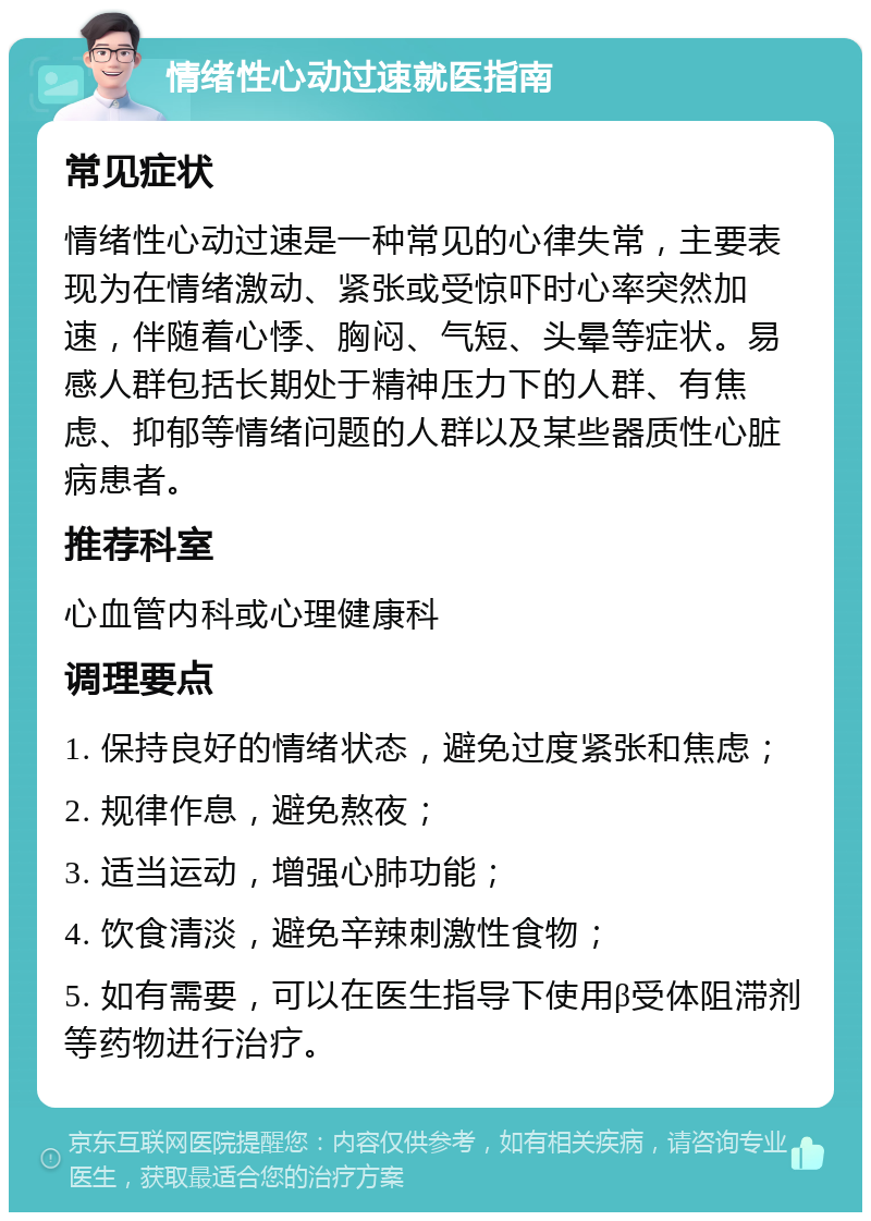 情绪性心动过速就医指南 常见症状 情绪性心动过速是一种常见的心律失常，主要表现为在情绪激动、紧张或受惊吓时心率突然加速，伴随着心悸、胸闷、气短、头晕等症状。易感人群包括长期处于精神压力下的人群、有焦虑、抑郁等情绪问题的人群以及某些器质性心脏病患者。 推荐科室 心血管内科或心理健康科 调理要点 1. 保持良好的情绪状态，避免过度紧张和焦虑； 2. 规律作息，避免熬夜； 3. 适当运动，增强心肺功能； 4. 饮食清淡，避免辛辣刺激性食物； 5. 如有需要，可以在医生指导下使用β受体阻滞剂等药物进行治疗。