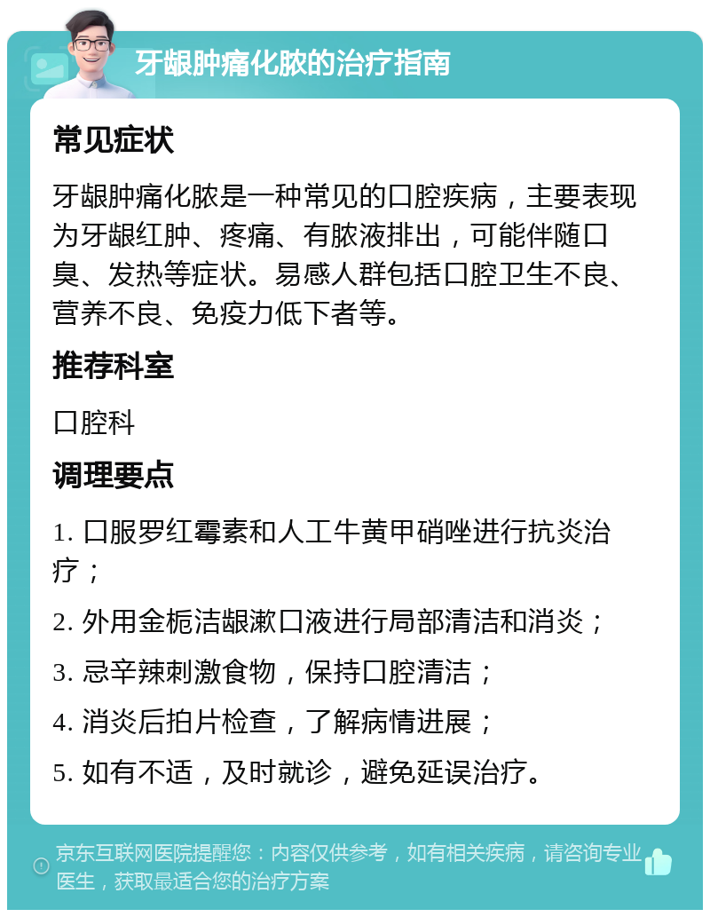 牙龈肿痛化脓的治疗指南 常见症状 牙龈肿痛化脓是一种常见的口腔疾病，主要表现为牙龈红肿、疼痛、有脓液排出，可能伴随口臭、发热等症状。易感人群包括口腔卫生不良、营养不良、免疫力低下者等。 推荐科室 口腔科 调理要点 1. 口服罗红霉素和人工牛黄甲硝唑进行抗炎治疗； 2. 外用金栀洁龈漱口液进行局部清洁和消炎； 3. 忌辛辣刺激食物，保持口腔清洁； 4. 消炎后拍片检查，了解病情进展； 5. 如有不适，及时就诊，避免延误治疗。