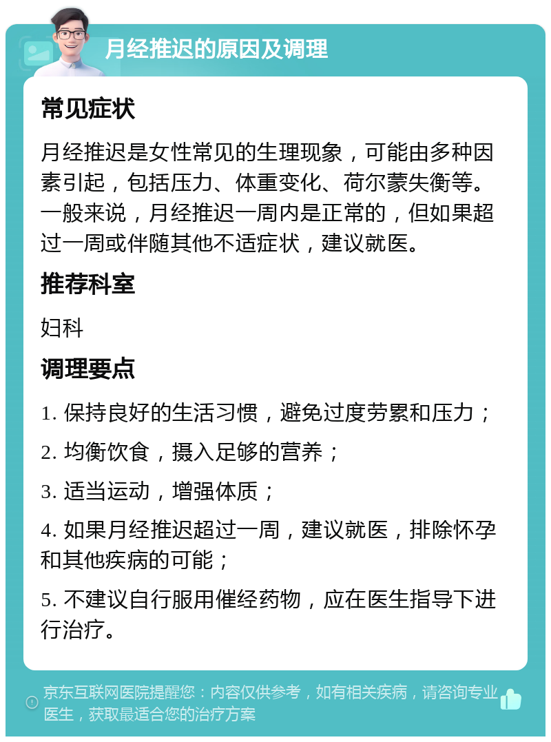 月经推迟的原因及调理 常见症状 月经推迟是女性常见的生理现象，可能由多种因素引起，包括压力、体重变化、荷尔蒙失衡等。一般来说，月经推迟一周内是正常的，但如果超过一周或伴随其他不适症状，建议就医。 推荐科室 妇科 调理要点 1. 保持良好的生活习惯，避免过度劳累和压力； 2. 均衡饮食，摄入足够的营养； 3. 适当运动，增强体质； 4. 如果月经推迟超过一周，建议就医，排除怀孕和其他疾病的可能； 5. 不建议自行服用催经药物，应在医生指导下进行治疗。