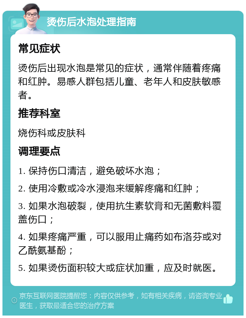 烫伤后水泡处理指南 常见症状 烫伤后出现水泡是常见的症状，通常伴随着疼痛和红肿。易感人群包括儿童、老年人和皮肤敏感者。 推荐科室 烧伤科或皮肤科 调理要点 1. 保持伤口清洁，避免破坏水泡； 2. 使用冷敷或冷水浸泡来缓解疼痛和红肿； 3. 如果水泡破裂，使用抗生素软膏和无菌敷料覆盖伤口； 4. 如果疼痛严重，可以服用止痛药如布洛芬或对乙酰氨基酚； 5. 如果烫伤面积较大或症状加重，应及时就医。