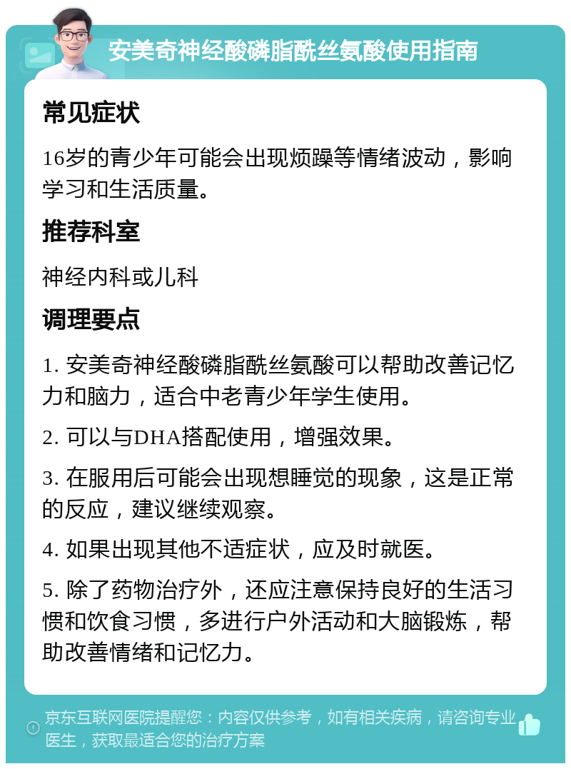 安美奇神经酸磷脂酰丝氨酸使用指南 常见症状 16岁的青少年可能会出现烦躁等情绪波动，影响学习和生活质量。 推荐科室 神经内科或儿科 调理要点 1. 安美奇神经酸磷脂酰丝氨酸可以帮助改善记忆力和脑力，适合中老青少年学生使用。 2. 可以与DHA搭配使用，增强效果。 3. 在服用后可能会出现想睡觉的现象，这是正常的反应，建议继续观察。 4. 如果出现其他不适症状，应及时就医。 5. 除了药物治疗外，还应注意保持良好的生活习惯和饮食习惯，多进行户外活动和大脑锻炼，帮助改善情绪和记忆力。