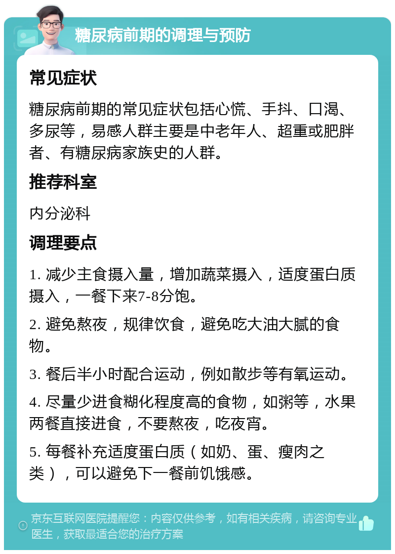 糖尿病前期的调理与预防 常见症状 糖尿病前期的常见症状包括心慌、手抖、口渴、多尿等，易感人群主要是中老年人、超重或肥胖者、有糖尿病家族史的人群。 推荐科室 内分泌科 调理要点 1. 减少主食摄入量，增加蔬菜摄入，适度蛋白质摄入，一餐下来7-8分饱。 2. 避免熬夜，规律饮食，避免吃大油大腻的食物。 3. 餐后半小时配合运动，例如散步等有氧运动。 4. 尽量少进食糊化程度高的食物，如粥等，水果两餐直接进食，不要熬夜，吃夜宵。 5. 每餐补充适度蛋白质（如奶、蛋、瘦肉之类），可以避免下一餐前饥饿感。