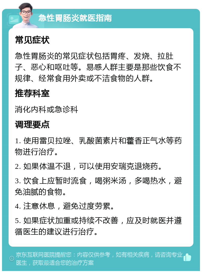 急性胃肠炎就医指南 常见症状 急性胃肠炎的常见症状包括胃疼、发烧、拉肚子、恶心和呕吐等。易感人群主要是那些饮食不规律、经常食用外卖或不洁食物的人群。 推荐科室 消化内科或急诊科 调理要点 1. 使用雷贝拉唑、乳酸菌素片和藿香正气水等药物进行治疗。 2. 如果体温不退，可以使用安瑞克退烧药。 3. 饮食上应暂时流食，喝粥米汤，多喝热水，避免油腻的食物。 4. 注意休息，避免过度劳累。 5. 如果症状加重或持续不改善，应及时就医并遵循医生的建议进行治疗。