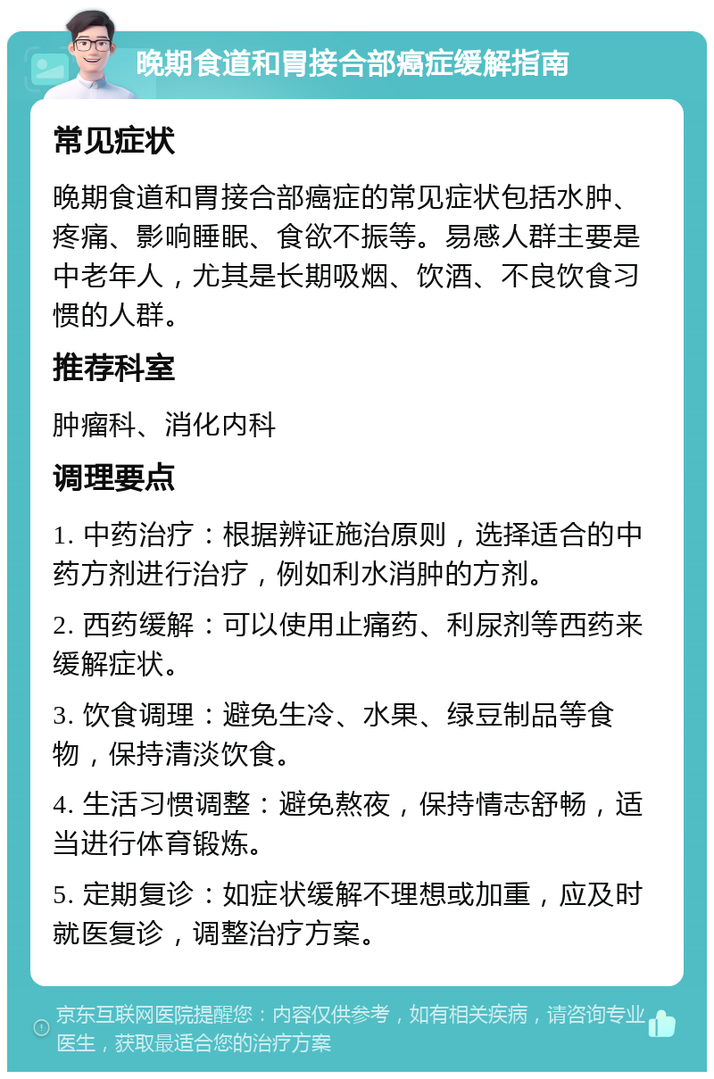 晚期食道和胃接合部癌症缓解指南 常见症状 晚期食道和胃接合部癌症的常见症状包括水肿、疼痛、影响睡眠、食欲不振等。易感人群主要是中老年人，尤其是长期吸烟、饮酒、不良饮食习惯的人群。 推荐科室 肿瘤科、消化内科 调理要点 1. 中药治疗：根据辨证施治原则，选择适合的中药方剂进行治疗，例如利水消肿的方剂。 2. 西药缓解：可以使用止痛药、利尿剂等西药来缓解症状。 3. 饮食调理：避免生冷、水果、绿豆制品等食物，保持清淡饮食。 4. 生活习惯调整：避免熬夜，保持情志舒畅，适当进行体育锻炼。 5. 定期复诊：如症状缓解不理想或加重，应及时就医复诊，调整治疗方案。