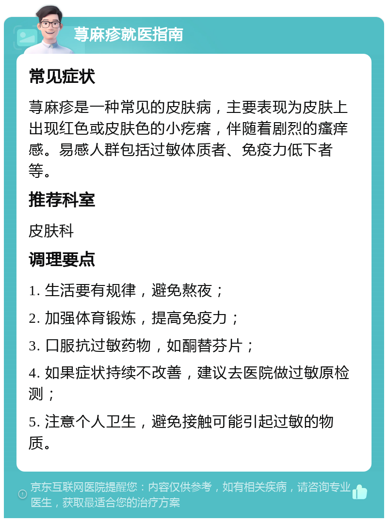 荨麻疹就医指南 常见症状 荨麻疹是一种常见的皮肤病，主要表现为皮肤上出现红色或皮肤色的小疙瘩，伴随着剧烈的瘙痒感。易感人群包括过敏体质者、免疫力低下者等。 推荐科室 皮肤科 调理要点 1. 生活要有规律，避免熬夜； 2. 加强体育锻炼，提高免疫力； 3. 口服抗过敏药物，如酮替芬片； 4. 如果症状持续不改善，建议去医院做过敏原检测； 5. 注意个人卫生，避免接触可能引起过敏的物质。