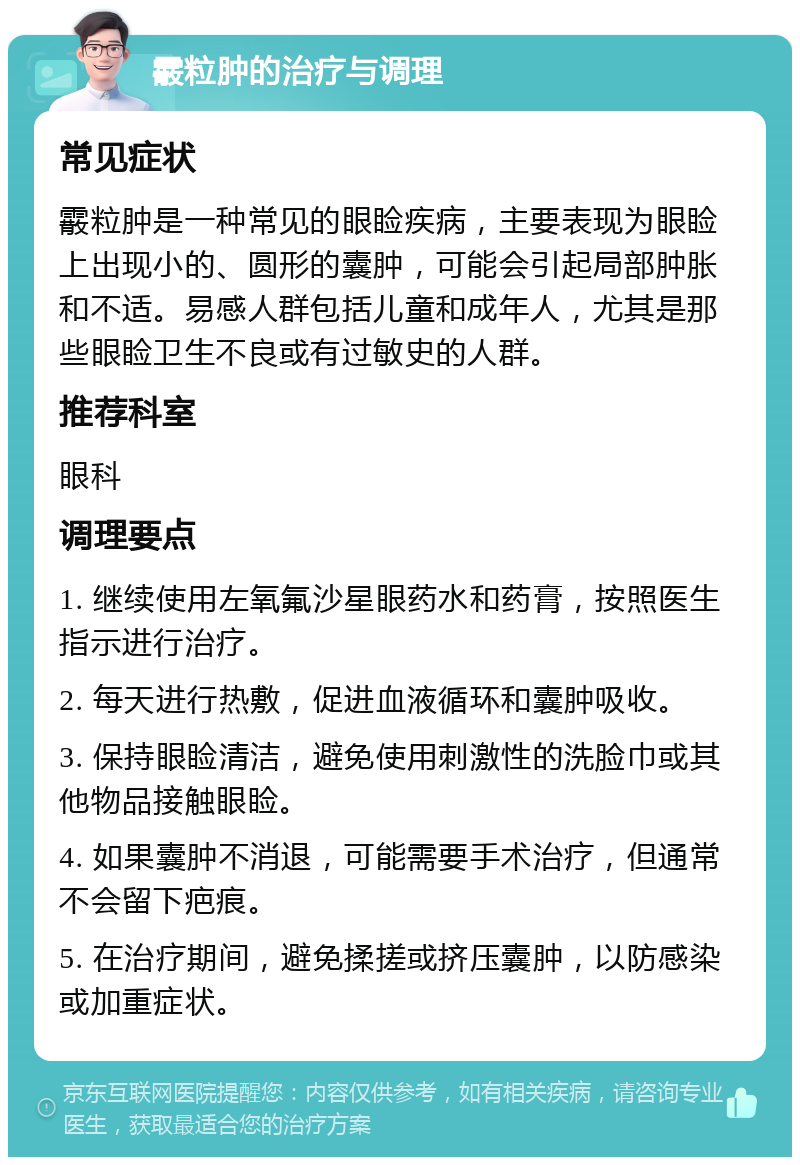 霰粒肿的治疗与调理 常见症状 霰粒肿是一种常见的眼睑疾病，主要表现为眼睑上出现小的、圆形的囊肿，可能会引起局部肿胀和不适。易感人群包括儿童和成年人，尤其是那些眼睑卫生不良或有过敏史的人群。 推荐科室 眼科 调理要点 1. 继续使用左氧氟沙星眼药水和药膏，按照医生指示进行治疗。 2. 每天进行热敷，促进血液循环和囊肿吸收。 3. 保持眼睑清洁，避免使用刺激性的洗脸巾或其他物品接触眼睑。 4. 如果囊肿不消退，可能需要手术治疗，但通常不会留下疤痕。 5. 在治疗期间，避免揉搓或挤压囊肿，以防感染或加重症状。