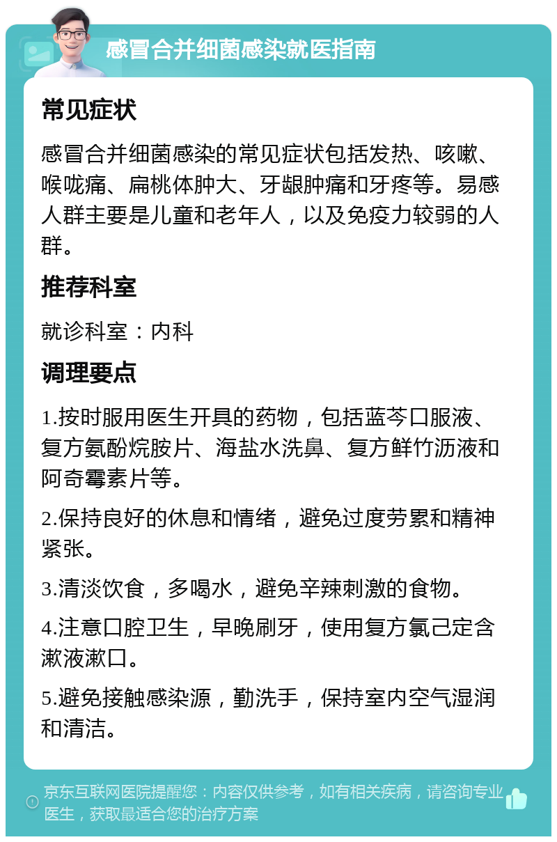 感冒合并细菌感染就医指南 常见症状 感冒合并细菌感染的常见症状包括发热、咳嗽、喉咙痛、扁桃体肿大、牙龈肿痛和牙疼等。易感人群主要是儿童和老年人，以及免疫力较弱的人群。 推荐科室 就诊科室：内科 调理要点 1.按时服用医生开具的药物，包括蓝芩口服液、复方氨酚烷胺片、海盐水洗鼻、复方鲜竹沥液和阿奇霉素片等。 2.保持良好的休息和情绪，避免过度劳累和精神紧张。 3.清淡饮食，多喝水，避免辛辣刺激的食物。 4.注意口腔卫生，早晚刷牙，使用复方氯己定含漱液漱口。 5.避免接触感染源，勤洗手，保持室内空气湿润和清洁。