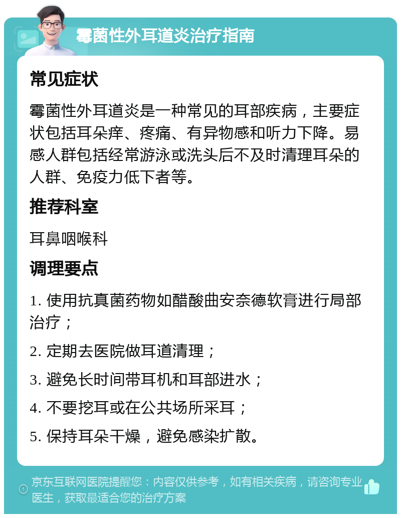 霉菌性外耳道炎治疗指南 常见症状 霉菌性外耳道炎是一种常见的耳部疾病，主要症状包括耳朵痒、疼痛、有异物感和听力下降。易感人群包括经常游泳或洗头后不及时清理耳朵的人群、免疫力低下者等。 推荐科室 耳鼻咽喉科 调理要点 1. 使用抗真菌药物如醋酸曲安奈德软膏进行局部治疗； 2. 定期去医院做耳道清理； 3. 避免长时间带耳机和耳部进水； 4. 不要挖耳或在公共场所采耳； 5. 保持耳朵干燥，避免感染扩散。