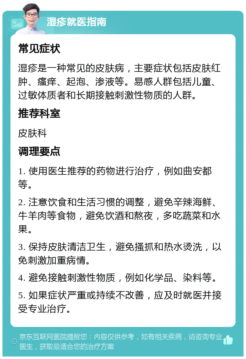 湿疹就医指南 常见症状 湿疹是一种常见的皮肤病，主要症状包括皮肤红肿、瘙痒、起泡、渗液等。易感人群包括儿童、过敏体质者和长期接触刺激性物质的人群。 推荐科室 皮肤科 调理要点 1. 使用医生推荐的药物进行治疗，例如曲安都等。 2. 注意饮食和生活习惯的调整，避免辛辣海鲜、牛羊肉等食物，避免饮酒和熬夜，多吃蔬菜和水果。 3. 保持皮肤清洁卫生，避免搔抓和热水烫洗，以免刺激加重病情。 4. 避免接触刺激性物质，例如化学品、染料等。 5. 如果症状严重或持续不改善，应及时就医并接受专业治疗。