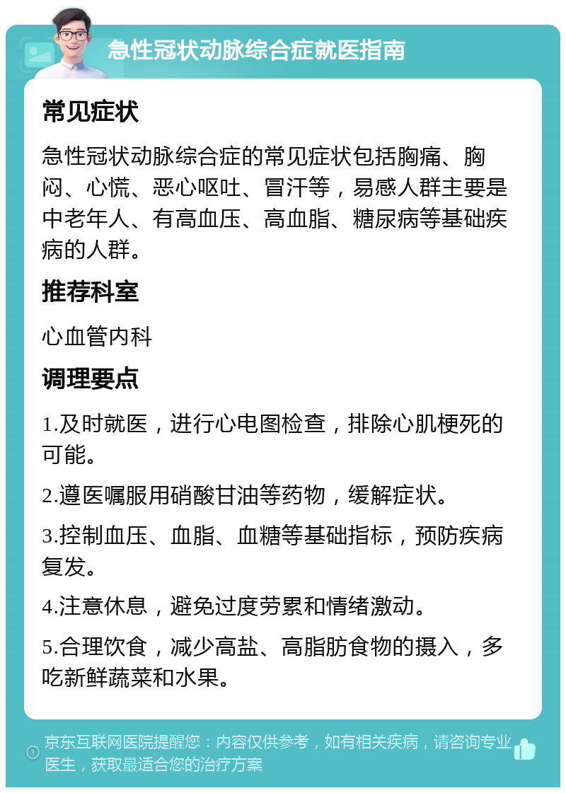 急性冠状动脉综合症就医指南 常见症状 急性冠状动脉综合症的常见症状包括胸痛、胸闷、心慌、恶心呕吐、冒汗等，易感人群主要是中老年人、有高血压、高血脂、糖尿病等基础疾病的人群。 推荐科室 心血管内科 调理要点 1.及时就医，进行心电图检查，排除心肌梗死的可能。 2.遵医嘱服用硝酸甘油等药物，缓解症状。 3.控制血压、血脂、血糖等基础指标，预防疾病复发。 4.注意休息，避免过度劳累和情绪激动。 5.合理饮食，减少高盐、高脂肪食物的摄入，多吃新鲜蔬菜和水果。