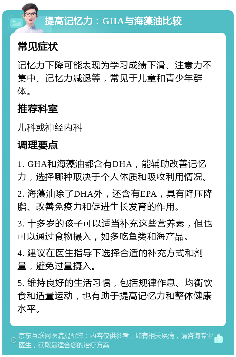 提高记忆力：GHA与海藻油比较 常见症状 记忆力下降可能表现为学习成绩下滑、注意力不集中、记忆力减退等，常见于儿童和青少年群体。 推荐科室 儿科或神经内科 调理要点 1. GHA和海藻油都含有DHA，能辅助改善记忆力，选择哪种取决于个人体质和吸收利用情况。 2. 海藻油除了DHA外，还含有EPA，具有降压降脂、改善免疫力和促进生长发育的作用。 3. 十多岁的孩子可以适当补充这些营养素，但也可以通过食物摄入，如多吃鱼类和海产品。 4. 建议在医生指导下选择合适的补充方式和剂量，避免过量摄入。 5. 维持良好的生活习惯，包括规律作息、均衡饮食和适量运动，也有助于提高记忆力和整体健康水平。