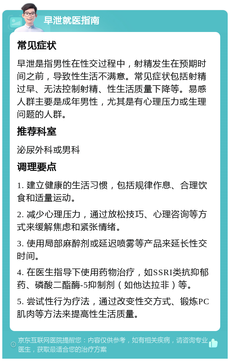 早泄就医指南 常见症状 早泄是指男性在性交过程中，射精发生在预期时间之前，导致性生活不满意。常见症状包括射精过早、无法控制射精、性生活质量下降等。易感人群主要是成年男性，尤其是有心理压力或生理问题的人群。 推荐科室 泌尿外科或男科 调理要点 1. 建立健康的生活习惯，包括规律作息、合理饮食和适量运动。 2. 减少心理压力，通过放松技巧、心理咨询等方式来缓解焦虑和紧张情绪。 3. 使用局部麻醉剂或延迟喷雾等产品来延长性交时间。 4. 在医生指导下使用药物治疗，如SSRI类抗抑郁药、磷酸二酯酶-5抑制剂（如他达拉非）等。 5. 尝试性行为疗法，通过改变性交方式、锻炼PC肌肉等方法来提高性生活质量。